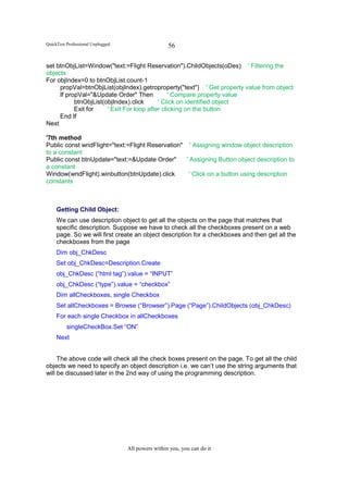 QuickTest Professional Unplugged                    56

set btnObjList=Window("text:=Flight Reservation").ChildObjects(oDes) ' Filtering the
objects
For objIndex=0 to btnObjList.count-1
     propVal=btnObjList(objIndex).getroproperty("text") ' Get property value from object
     If propVal="&Update Order" Then            ' Compare property value
           btnObjList(objIndex).click      ' Click on identified object
           Exit for    ' Exit For loop after clicking on the button
     End If
Next

'7th method
Public const wndFlight="text:=Flight Reservation" ' Assigning window object description
to a constant
Public const btnUpdate="text:=&Update Order"      ' Assigning Button object description to
a constant
Window(wndFlight).winbutton(btnUpdate).click        ' Click on a button using description
constants



     Getting Child Object:
     We can use description object to get all the objects on the page that matches that
     specific description. Suppose we have to check all the checkboxes present on a web
     page. So we will first create an object description for a checkboxes and then get all the
     checkboxes from the page
     Dim obj_ChkDesc
     Set obj_ChkDesc=Description.Create
     obj_ChkDesc (“html tag”).value = “INPUT”
     obj_ChkDesc (“type”).value = “checkbox”
     Dim allCheckboxes, single Checkbox
     Set allCheckboxes = Browse (“Browser”).Page (“Page”).ChildObjects (obj_ChkDesc)
     For each single Checkbox in allCheckboxes
          singleCheckBox.Set “ON”
     Next


     The above code will check all the check boxes present on the page. To get all the child
objects we need to specify an object description i.e. we can’t use the string arguments that
will be discussed later in the 2nd way of using the programming description.




                                   All powers within you, you can do it
 