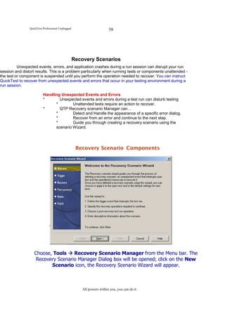 QuickTest Professional Unplugged                       58




                                                   Recovery Scenarios
          Unexpected events, errors, and application crashes during a run session can disrupt your run
session and distort results. This is a problem particularly when running tests or components unattended -
the test or component is suspended until you perform the operation needed to recover. You can instruct
QuickTest to recover from unexpected events and errors that occur in your testing environment during a
run session.

                          Handling Unexpected Events and Errors
                          *       Unexpected events and errors during a test run can disturb testing
                                *        Unattended tests require an action to recover.
                          *       QTP Recovery scenario Manager can…
                                *        Detect and Handle the appearance of a specific error dialog.
                                *        Recover from an error and continue to the next step.
                                *        Guide you through creating a recovery scenario using the
                                scenario Wizard.




                                                    Recovery Scenario Components




                   Choose, Tools    Recovery Scenario Manager from the Menu bar. The
                    Recovery Scenario Manager Dialog box will be opened; click on the New
                          Scenario icon, the Recovery Scenario Wizard will appear.



                                                      All powers within you, you can do it
 