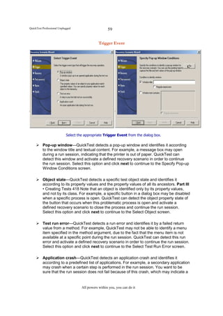 QuickTest Professional Unplugged                      59


                                                Trigger Event




                            Select the appropriate Trigger Event from the dialog box.

          Pop-up window—QuickTest detects a pop-up window and identifies it according
          to the window title and textual content. For example, a message box may open
          during a run session, indicating that the printer is out of paper. QuickTest can
          detect this window and activate a defined recovery scenario in order to continue
          the run session. Select this option and click next to continue to the Specify Pop-up
          Window Conditions screen.

          Object state—QuickTest detects a specific test object state and identifies it
          according to its property values and the property values of all its ancestors. Part III
          • Creating Tests 418 Note that an object is identified only by its property values,
          and not by its class. For example, a specific button in a dialog box may be disabled
          when a specific process is open. QuickTest can detect the object property state of
          the button that occurs when this problematic process is open and activate a
          defined recovery scenario to close the process and continue the run session.
          Select this option and click next to continue to the Select Object screen.

          Test run error—QuickTest detects a run error and identifies it by a failed return
          value from a method. For example, QuickTest may not be able to identify a menu
          item specified in the method argument, due to the fact that the menu item is not
          available at a specific point during the run session. QuickTest can detect this run
          error and activate a defined recovery scenario in order to continue the run session.
          Select this option and click next to continue to the Select Test Run Error screen.

          Application crash—QuickTest detects an application crash and identifies it
          according to a predefined list of applications. For example, a secondary application
          may crash when a certain step is performed in the run session. You want to be
          sure that the run session does not fail because of this crash, which may indicate a


                                     All powers within you, you can do it
 