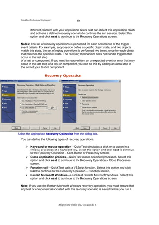 QuickTest Professional Unplugged                    60

            different problem with your application. QuickTest can detect this application crash
            and activate a defined recovery scenario to continue the run session. Select this
            option and click next to continue to the Recovery Operations screen.

  Notes: The set of recovery operations is performed for each occurrence of the trigger
  event criteria. For example, suppose you define a specific object state, and two objects
  match this state, the set of replay operations is performed two times, once for each object
  that matches the specified state. The recovery mechanism does not handle triggers that
  occur in the last step
  of a test or component. If you need to recover from an unexpected event or error that may
  occur in the last step of a test or component, you can do this by adding an extra step to
  the end of your test or component.


                            Recovery Operation




Select the appropriate Recovery Operation from the dialog box.
  You can define the following types of recovery operations:

            Keyboard or mouse operation—QuickTest simulates a click on a button in a
            window or a press of a keyboard key. Select this option and click next to continue
            to the Recovery Operation – Click Button or Press Key screen.
            Close application process—QuickTest closes specified processes. Select this
            option and click next to continue to the Recovery Operation – Close Processes
            screen.
            Function call—QuickTest calls a VBScript function. Select this option and click
            Next to continue to the Recovery Operation – Function screen.
            Restart Microsoft Windows—QuickTest restarts Microsoft Windows. Select this
            option and click next to continue to the Recovery Operations screen.

  Note: If you use the Restart Microsoft Windows recovery operation, you must ensure that
  any test or component associated with this recovery scenario is saved before you run it.




                                     All powers within you, you can do it
 