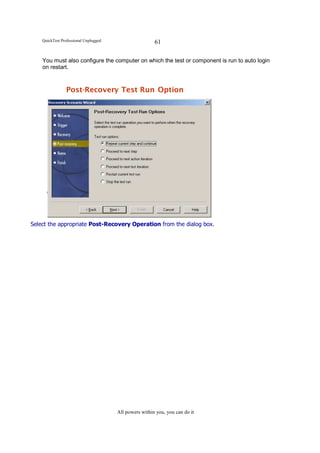 QuickTest Professional Unplugged                    61

    You must also configure the computer on which the test or component is run to auto login
    on restart.



                Post-Recovery Test Run Option




Select the appropriate Post-Recovery Operation from the dialog box.




                                       All powers within you, you can do it
 