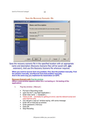 QuickTest Professional Unplugged                    62


                            Save the Recovery Scenario file




Save the recovery scenario file in the specified location with an appropriate
  name and description (Recovery Scenario files will be saved with .qrs
    extension). And use this Recovery Scenario file wherever required.
   When you want to recover from any problem, first, face the problem manually, Find
   the solution manually, and Recover from that problem manually.
   And in the same way you implement for Automation (in QTP)

   Recovery Scenario with Pop-Up window
   (When a pop-window appears either thru +ve testing or –Ve testing of the
   application)

        I.        Pop-Up window ( Manual )

                  •    Put tool in Recording mode
                  •    open the AUT ( say flight Application )
                  •    Enter User name ( kanakadri )
                  •    *Click on OK (wontedly for getting an error): see the relevant script and
                       copy that line only.
                  •    You will get a “pop-up” window saying with some message
                  •    Enter OK on that pop-up window
                  •    Enter password ( mercury)
                  •    Click OK
                  •    Stop Recoding




                                      All powers within you, you can do it
 