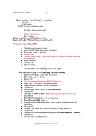 QuickTest Professional Unplugged                    63


     Open a new test , Type Function () , you will get
            Function
            End Function
       Modify the above code as below

                    Function popup recovery ()

               * Copy that line here
               End Function
Copy it and open a new Notepad and past it.
Save it with .vbs (VBSctipt) Extension as library file

2. Pop-Up window (thru QTP)

               •    Put tool under recording mode
               •    open the AUT ( say same flight Application )
               •    Enter User name ( kanak )
               •    Click on OK
               •    *A pop-up will appear , click on OK ( see this script code, which should be
                    removed later)
               •    Enter password
               •    Click on OK
               •    Stop recording

                    * Remove that code and keep cursor here it self.

          Now Actual Recovery scenario for pop-up window starts …..
            • open the AUT ( say same flight Application )
            • Enter User name ( kanak)
            • Click on OK
            • *the same pop-up will appear, DON’T’ click on it.
            • Open tools -> Recovery Scenario Manager
            • Select the new scenario ( wizard will appear)
            • Click NEXT
            • Select trigger event option as pop-up window
            • Click NEXT
            • With help of HAND Button select * that pop-up’s object (OK) of AUT
            • Click NEXT
            • Click NEXT to specify the recovery operation
            • Select Function Call option
            • Browse the library file which u has saved as with .vbs extension in the
               beginning.
            • Click NEXT
            • De-select the check box ( of add an other recovery operation )
            • Click NEXT
            • Choose Post-Recovery operation as Repeat Current Step and Continue.
            • Click NEXT
            • Give the name and description


                                   All powers within you, you can do it
 