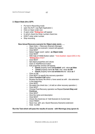 QuickTest Professional Unplugged                    65




2. Object State (thru QTP)

               •    Put tool in Recording mode
               •    open the AUT ( say flight Application )
               •    Click on Open order icon
               •    A open order *Dialog box will appear
               •    In which check the Order number check box
               •    DON’T enter order number
               •    Stop recording


          Now Actual Recovery scenario for Object state starts …..
                  o Open tools -> Recovery Scenario Manager
                  o Select the new scenario ( wizard will appear)
                  o Click NEXT
                  o Select trigger event option as Object state
                  o Click NEXT
                  o With help of HAND Button select * that disabled object (OK) in the
                      *Dialog box of AUT
                  o Click NEXT
                  o Set object properties and values
                  o Click on Add/Remove button
                  o Edit properties window will appear
                              Check property name as Enabled and value as false
                              Check property name as Text and value as OK
                              Check property name as window Id and value as 1
                  o Click on OK
                  o Click NEXT to specify the recovery operation
                  o Select Function Call option
                  o Browse the library file which u have saved as with .vbs extension
                      in the beginning.
                  o Click NEXT
                  o De-select the check box ( of add an other recovery operation )
                  o Click NEXT
                  o Choose Post-Recovery operation as Repeat Current Step and
                      Continue.
                  o Click NEXT
                  o Give the name and description
                  o Click NEXT
                  o Check the check-box of Add Scenario to Current test
                  o Click FINISH
                  o Save it as with .qrs ( Quick Recovery Scenario) extension
                  o Click CLOSE

Run the Test which will pass the results of course with Warnings (may ignore it)

=================================================================




                                   All powers within you, you can do it
 