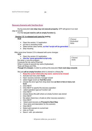 QuickTest Professional Unplugged                    66




Recovery Scenario with Test Run Error

       During execution one step may not execute properly, QTP will ignore it run next
step on words.
       For that we just need to call an empty function ().

      Version 1.0 is released and came for testing
        V1.0                                                                          Chennai
                                                                                      Hyderabad
               •    Open the version 1.0 application
                                                                                      Delhi
               •    put tool in recording mode
               •    Select all the cities names, so that *script will be generated.
               •    Stop recoding

    After some time Version 2.0 is released with some changes
        V2.0
            • Open the version 2.0 application
            • Use the *same generated script only                              Chennai
        But when u runs this program,                                          Delhi
        It execute fist city name (Chennai)
        When it comes to second city name (Hyderabad)
        Tests will Stops and FAIL.
        Though it’s missed, in order to continue the execution from next step onwards

          We just call an empty function which is stored in a library file
            • Keep the cursor where the city name seems to be missed
            • Activate tool menu item Tools
            • Open recovery scenario manager wizard
            • select trigger event as Test Run error
            • choose the error type from drop-down box as Item in list or menu not
                 fund
            • Click NEXT
            • Click NEXT to specify the recovery operation
            • select operation type as Function call
            • Click NEXT
            • choose library file path where an empty function was stored
            • Click NEXT
            • De-select check box ( of add an other recovery scenario )
            • Click NEXT
            • Select post-recovery as Proceed to Next Step
            • Give name and description for this scenario
            • Click NEXT
            • Select add scenario to current test
            • click on Finish
            • Save it with .qrs extension



                                   All powers within you, you can do it
 
