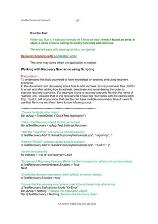 QuickTest Professional Unplugged                    67


          Run the Test

          When you Run it, it execute normally till it finds an error, when it found an error, It
          stops a while (means calling an empty function) and continue.

          The test will pass with warning (which u can ignore)

Recovery Scenario with Application error

          This error may come when the application is missed.

Working with Recovery Scenarios using Scripting

Precondition:-
To understand this topic you need to have knowledge on creating and using recovery
scenarios.
In this document I am discussing about how to add, remove recovery scenario files (.QRS)
to a test and after adding how to activate, deactivate and renumbering the order to
execute recovery scenarios. For example I have a recovery scenario file with the name of
“sample .qrs”. Assume that in this recovery file I have two recoveries with the names login
Pop, RunErr. (All of you know that one file can have multiple recoveries). Now if I want to
use that file in my test then I have to use following script.

'*******************************************************************
' Create the Application object
Set qtApp = CreateObject ("QuickTest.Application")

‘Return the Recovery object for the current test
Set qtTestRecovery = qtApp.Test.Settings.Recovery

' Add the " loginPop " scenario as the first scenario
qtTestRecovery.Add "E:kanakRecoveryfilessample.qrs", " loginPop ", 1

‘Add the “RunErr” scenario as the second scenario
qtTestRecovery.Add "E:kanakRecoveryfilessample.qrs", “RunErr ", 2

‘Iterate the scenarios
for intIndex = 1 to qtTestRecovery.Count

‘Enable each Recovery Scenario (Note: the 'Item' property is default and can be omitted)
qtTestRecovery.Item(intIndex).Enabled = True
Next

‘Enable the recovery mechanism (with default, on errors, setting)
qtTestRecovery.Enabled = true

'Ensure that the recovery mechanism is set to be activated only after errors
qtTestRecovery.SetActivationMode "OnError"
Set qtApp = Nothing ' Release the Application object
Set qtTestRecovery = Nothing ' Release the Recovery object


                                   All powers within you, you can do it
 