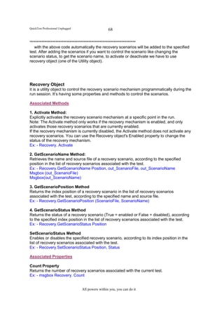 QuickTest Professional Unplugged                    68

'*******************************************************************
   with the above code automatically the recovery scenarios will be added to the specified
test. After adding the scenarios if you want to control the scenario like changing the
scenario status, to get the scenario name, to activate or deactivate we have to use
recovery object (one of the Utility object).




Recovery Object
it is a utility object to control the recovery scenario mechanism programmatically during the
run session. It’s having some properties and methods to control the scenarios.

Associated Methods

1. Activate Method:
Explicitly activates the recovery scenario mechanism at a specific point in the run.
Note: The Activate method only works if the recovery mechanism is enabled, and only
activates those recovery scenarios that are currently enabled.
If the recovery mechanism is currently disabled, the Activate method does not activate any
recovery scenarios. You can use the Recovery object's Enabled property to change the
status of the recovery mechanism.
Ex: - Recovery. Activate

2. GetScenarioName Method:
Retrieves the name and source file of a recovery scenario, according to the specified
position in the list of recovery scenarios associated with the test.
Ex: - Recovery.GetScenarioName Position, out_ScenarioFile, out_ScenarioName
Msgbox (out_ScenarioFile)
Msgbox(out_ScenarioName)

3. GetScenarioPosition Method
Returns the index position of a recovery scenario in the list of recovery scenarios
associated with the test, according to the specified name and source file.
Ex: - Recovery.GetScenarioPosition (ScenarioFile, ScenarioName)

4. GetScenarioStatus Method
Returns the status of a recovery scenario (True = enabled or False = disabled), according
to the specified index position in the list of recovery scenarios associated with the test.
Ex: - Recovery.GetScenarioStatus Position

SetScenarioStatus Method
Enables or disables the specified recovery scenario, according to its index position in the
list of recovery scenarios associated with the test.
Ex: - Recovery.SetScenarioStatus Position, Status

Associated Properties

Count Property
Returns the number of recovery scenarios associated with the current test.
Ex: - msgbox Recovery. Count


                                   All powers within you, you can do it
 