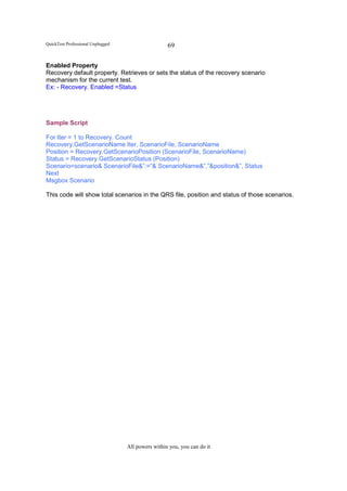 QuickTest Professional Unplugged                    69

Enabled Property
Recovery default property. Retrieves or sets the status of the recovery scenario
mechanism for the current test.
Ex: - Recovery. Enabled =Status




Sample Script

For Iter = 1 to Recovery. Count
Recovery.GetScenarioName Iter, ScenarioFile, ScenarioName
Position = Recovery.GetScenarioPosition (ScenarioFile, ScenarioName)
Status = Recovery.GetScenarioStatus (Position)
Scenario=scenario& ScenarioFile&”:=”& ScenarioName&”,”&position&”, Status
Next
Msgbox Scenario

This code will show total scenarios in the QRS file, position and status of those scenarios.




                                   All powers within you, you can do it
 
