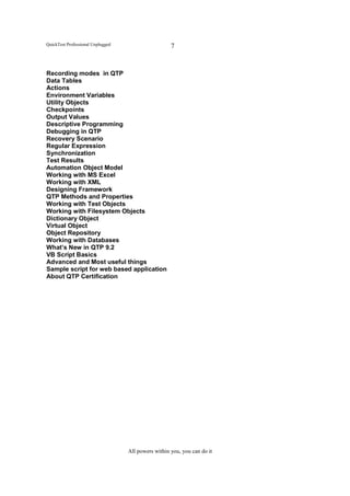 QuickTest Professional Unplugged                     7


Recording modes in QTP
Data Tables
Actions
Environment Variables
Utility Objects
Checkpoints
Output Values
Descriptive Programming
Debugging in QTP
Recovery Scenario
Regular Expression
Synchronization
Test Results
Automation Object Model
Working with MS Excel
Working with XML
Designing Framework
QTP Methods and Properties
Working with Test Objects
Working with Filesystem Objects
Dictionary Object
Virtual Object
Object Repository
Working with Databases
What’s New in QTP 9.2
VB Script Basics
Advanced and Most useful things
Sample script for web based application
About QTP Certification




                                   All powers within you, you can do it
 