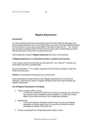 QuickTest Professional Unplugged                    70




                                     Regular Expressions
Introduction

You have created a document and saved it to your hard disk. After few days again you
want to update that document, but you forgot where you saved. Now you started searching
for that document. Do you go to every folder in hard disk to search for it? … No. You will
just use search window to search the document by using name. Unfortunately you didn’t
find any document on that name. So what will you do?

Here exactly the concept of Regular Expression will come in to the picture.

A Regular Expression is a string that provides a complex search phrase.

 If you create a word document then you will search for *.doc. Here the * indicates any
name which are there in specified disk.

As per the definition, “*” is a regular expression which provides a phrase to match any
name of the document.

Phrase is an expression consisting of one or more words.

I have used above concept to tell you that “Regular Expressions are not new to us
(Testers)”. Some how we used it in regular activities but we don’t know that these are
Regular Expressions.

Use of Regular Expressions in Scripting

     •    Test for a pattern within a string.
             o To check for existence of substring in a string. For example, you can test an
                  input string to see if a telephone number pattern or a credit card number
                  pattern occurs within the string. This is called data validation.

     •    Replace text.
             o To find and replace a string with another string. You can use a regular
                expression to identify specific text in a document and either remove it
                completely or replace it with other text.

     •    Extract a substring from a string based upon a pattern match.




                                   All powers within you, you can do it
 