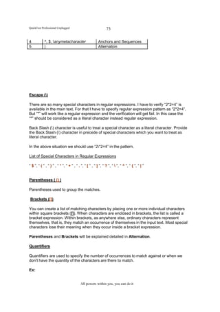QuickTest Professional Unplugged                              73

4           ^, $, anymetacharacter                     Anchors and Sequences
5           |                                           Alternation




Escape ()

There are so many special characters in regular expressions. I have to verify “2*2=4” is
available in the main text. For that I have to specify regular expression pattern as “2*2=4”.
But “*” will work like a regular expression and the verification will get fail. In this case the
“*” should be considered as a literal character instead regular expression.

Back Slash () character is useful to treat a special character as a literal character. Provide
the Back Slash () character in precede of special characters which you want to treat as
literal character.

In the above situation we should use “2*2=4” in the pattern.

List of Special Characters in Regular Expressions

“ $ ”, “ ( ” , “ ) ” , “ * ”, “ + ” , “ . ”, “ [ ” , “ ] ”, “ ? ”, “  ”, “ ^ ”, “ { ”, “ | ”


Parentheses ( () )

Parentheses used to group the matches.

Brackets ([])

You can create a list of matching characters by placing one or more individual characters
within square brackets ([]). When characters are enclosed in brackets, the list is called a
bracket expression. Within brackets, as anywhere else, ordinary characters represent
themselves, that is, they match an occurrence of themselves in the input text. Most special
characters lose their meaning when they occur inside a bracket expression.

Parentheses and Brackets will be explained detailed in Alternation.

Quantifiers

Quantifiers are used to specify the number of occurrences to match against or when we
don’t have the quantity of the characters are there to match.

Ex:


                                         All powers within you, you can do it
 
