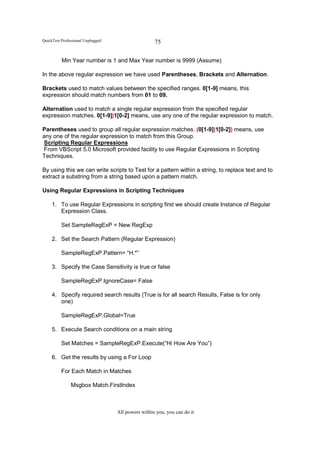 QuickTest Professional Unplugged                    75

          Min Year number is 1 and Max Year number is 9999 (Assume)

In the above regular expression we have used Parentheses, Brackets and Alternation.

Brackets used to match values between the specified ranges. 0[1-9] means, this
expression should match numbers from 01 to 09.

Alternation used to match a single regular expression from the specified regular
expression matches. 0[1-9]|1[0-2] means, use any one of the regular expression to match.

Parentheses used to group all regular expression matches. (0[1-9]|1[0-2]) means, use
any one of the regular expression to match from this Group.
Scripting Regular Expressions
From VBScript 5.0 Microsoft provided facility to use Regular Expressions in Scripting
Techniques.

By using this we can write scripts to Test for a pattern within a string, to replace text and to
extract a substring from a string based upon a pattern match.

Using Regular Expressions in Scripting Techniques

     1. To use Regular Expressions in scripting first we should create Instance of Regular
        Expression Class.

          Set SampleRegExP = New RegExp

     2. Set the Search Pattern (Regular Expression)

          SampleRegExP.Pattern= “H.*”

     3. Specify the Case Sensitivity is true or false

          SampleRegExP.IgnoreCase= False

     4. Specify required search results (True is for all search Results, False is for only
        one)

          SampleRegExP.Global=True

     5. Execute Search conditions on a main string

          Set Matches = SampleRegExP.Execute(“Hi How Are You”)

     6. Get the results by using a For Loop

          For Each Match in Matches

               Msgbox Match.FirstIndex



                                   All powers within you, you can do it
 