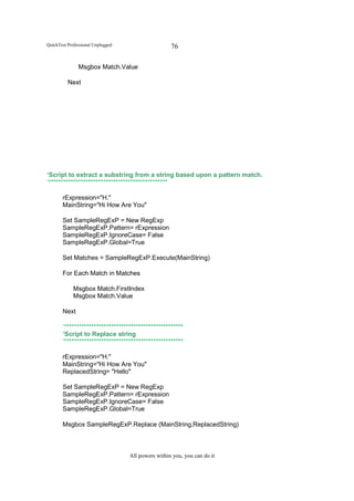 QuickTest Professional Unplugged                    76

               Msgbox Match.Value

          Next




‘Script to extract a substring from a string based upon a pattern match.
‘************************************************

       rExpression="H."
       MainString="Hi How Are You"

       Set SampleRegExP = New RegExp
       SampleRegExP.Pattern= rExpression
       SampleRegExP.IgnoreCase= False
       SampleRegExP.Global=True

       Set Matches = SampleRegExP.Execute(MainString)

       For Each Match in Matches

             Msgbox Match.FirstIndex
             Msgbox Match.Value

       Next

       ‘************************************************
       ‘Script to Replace string
       ‘************************************************

       rExpression="H."
       MainString="Hi How Are You"
       ReplacedString= "Hello"

       Set SampleRegExP = New RegExp
       SampleRegExP.Pattern= rExpression
       SampleRegExP.IgnoreCase= False
       SampleRegExP.Global=True

       Msgbox SampleRegExP.Replace (MainString,ReplacedString)



                                   All powers within you, you can do it
 