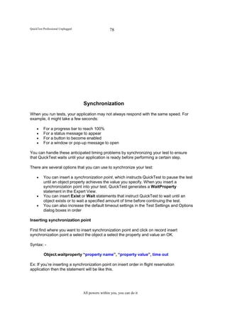 QuickTest Professional Unplugged                    78




                                   Synchronization
When you run tests, your application may not always respond with the same speed. For
example, it might take a few seconds:

     •    For a progress bar to reach 100%
     •    For a status message to appear
     •    For a button to become enabled
     •    For a window or pop-up message to open

You can handle these anticipated timing problems by synchronizing your test to ensure
that QuickTest waits until your application is ready before performing a certain step.

There are several options that you can use to synchronize your test:

     •    You can insert a synchronization point, which instructs QuickTest to pause the test
          until an object property achieves the value you specify. When you insert a
          synchronization point into your test, QuickTest generates a WaitProperty
          statement in the Expert View.
     •    You can insert Exist or Wait statements that instruct QuickTest to wait until an
          object exists or to wait a specified amount of time before continuing the test.
     •    You can also increase the default timeout settings in the Test Settings and Options
          dialog boxes in order

Inserting synchronization point

First find where you want to insert synchronization point and click on record insert
synchronization point a select the object a select the property and value an OK.

Syntax: -

          Object.waitproperty “property name”, “property value”, time out

Ex: If you’re inserting a synchronization point on insert order in flight reservation
application then the statement will be like this.




                                   All powers within you, you can do it
 
