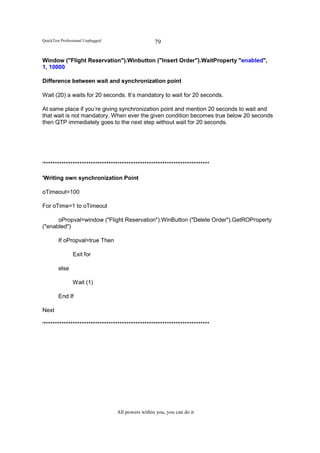 QuickTest Professional Unplugged                    79

Window ("Flight Reservation").Winbutton ("Insert Order").WaitProperty "enabled",
1, 10000

Difference between wait and synchronization point

Wait (20) a waits for 20 seconds. It’s mandatory to wait for 20 seconds.

At same place if you’re giving synchronization point and mention 20 seconds to wait and
that wait is not mandatory. When ever the given condition becomes true below 20 seconds
then QTP immediately goes to the next step without wait for 20 seconds.




'**************************************************************************

'Writing own synchronization Point

oTimeout=100

For oTime=1 to oTimeout

      oPropval=window ("Flight Reservation").WinButton ("Delete Order").GetROProperty
("enabled")

        If oPropval=true Then

                Exit for

        else

                Wait (1)

        End If

Next

'**************************************************************************




                                   All powers within you, you can do it
 