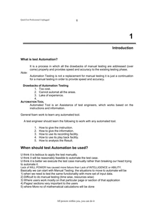 QuickTest Professional Unplugged                     8




                                                                                          1
                                                                             Introduction


What is test Automation?

          It is a process in which all the drawbacks of manual testing are addressed (over
          come) properly and provides speed and accuracy to the existing testing phase.
Note:
          Automation Testing is not a replacement for manual testing it is just a continuation
          for a manual testing in order to provide speed and accuracy.

 Drawbacks of Automation Testing
         1. Too cost.
         2. Cannot automat all the areas.
         3. Lake of experience.
         4.
AUTOMATION TOOL
     Automated Tool is an Assistance of test engineers, which works based on the
     instructions and information.

General foam work to learn any automated tool.

   A test engineer should learn the following to work with any automated tool.

               1.   How to give the instruction.
               2.   How to give the information.
               3.   How to use its recording facility.
               4.   How to use its play back facility.
               5.   How to analysis the Result.

When should test Automation be used?
U think it is tedious to apply the test manually.
U think it will be reasonably feasible to automate the test case.
U think it is better we execute the test case manually rather than breaking our head trying
to automate it.
Lack of WILL POWER has caused more failure than Lack of INTELLIGENCE or ABILITY.
Basically we can start with Manual Testing; the situations to move to automate will be
1) when we need to test the same functionality with more set of input data.
2) Difficult to do manual testing (time wise, resources wise)
3) Where users work mostly on that particular page or section of that application
4) Pages/ sections very important to the users
5) where More no of mathematical calculations will be done




                                   All powers within you, you can do it
 