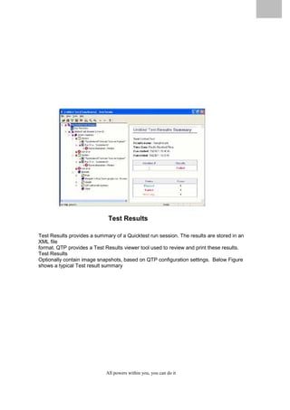 QuickTest Professional Unplugged                    80




                                    Test Results

Test Results provides a summary of a Quicktest run session. The results are stored in an
XML file
format. QTP provides a Test Results viewer tool used to review and print these results.
Test Results
Optionally contain image snapshots, based on QTP configuration settings. Below Figure
shows a typical Test result summary




                                   All powers within you, you can do it
 
