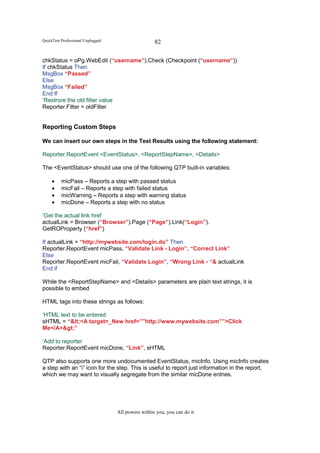 QuickTest Professional Unplugged                    82

chkStatus = oPg.WebEdit (“username”).Check (Checkpoint (“username”))
If chkStatus Then
MsgBox “Passed”
Else
MsgBox “Failed”
End If
‘Restrore the old filter value
Reporter.Filter = oldFilter


Reporting Custom Steps

We can insert our own steps in the Test Results using the following statement:

Reporter.ReportEvent <EventStatus>, <ReportStepName>, <Details>

The <EventStatus> should use one of the following QTP built-in variables:

     •    micPass – Reports a step with passed status
     •    micFail – Reports a step with failed status
     •    micWarning – Reports a step with warning status
     •    micDone – Reports a step with no status

‘Get the actual link href
actualLink = Browser (“Browser”).Page (“Page”).Link(“Login”).
GetROProperty (“href”)

If actualLink = “http://mywebsite.com/login.do” Then
Reporter.ReportEvent micPass, “Validate Link - Login”, “Correct Link”
Else
Reporter.ReportEvent micFail, “Validate Login”, “Wrong Link - “& actualLink
End if

While the <ReportStepName> and <Details> parameters are plain text strings, it is
possible to embed

HTML tags into these strings as follows:

‘HTML text to be entered
sHTML = “<<A target=_New href=””http://www.mywebsite.com””>Click
Me</A>>”

‘Add to reporter
Reporter.ReportEvent micDone, “Link”, sHTML

QTP also supports one more undocumented EventStatus, micInfo. Using micInfo creates
a step with an “i” icon for the step. This is useful to report just information in the report,
which we may want to visually segregate from the similar micDone entries.




                                   All powers within you, you can do it
 