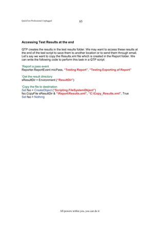 QuickTest Professional Unplugged                    85




Accessing Test Results at the end

QTP creates the results in the test results folder. We may want to access these results at
the end of the test script to save them to another location or to send them through email.
Let’s say we want to copy the Results.xml file which is created in the Report folder. We
can write the following code to perform this task in a QTP script:

‘Report a pass event
Reporter.ReportEvent micPass, “Testing Report”, “Testing Exporting of Report”

‘Get the result directory
sResultDir = Environment (“ResultDir”)

‘Copy the file to destination
Set fso = CreateObject (“Scripting.FileSystemObject”)
fso.CopyFile sResultDir & “ReportResults.xml”, “C:Copy_Results.xml”, True
Set fso = Nothing




                                   All powers within you, you can do it
 