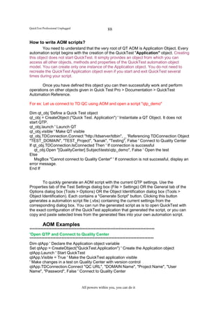 QuickTest Professional Unplugged                    88


How to write AOM scripts?
        You need to understand that the very root of QT AOM is Application Object. Every
automation script begins with the creation of the QuickTest "Application" object. Creating
this object does not start QuickTest. It simply provides an object from which you can
access all other objects, methods and properties of the QuickTest automation object
model. You can create only one instance of the Application object. You do not need to
recreate the QuickTest Application object even if you start and exit QuickTest several
times during your script.

       Once you have defined this object you can then successfully work and perform
operations on other objects given in Quick Test Pro > Documentation > QuickTest
Automation Reference.

For ex: Let us connect to TD QC using AOM and open a script "qtp_demo"

Dim qt_obj 'Define a Quick Test object
qt_obj = CreateObject ("Quick Test. Application") ' Instantiate a QT Object. It does not
start QTP.
qt_obj.launch ' Launch QT
qt_obj.visible ' Make QT visible
qt_obj.TDConnection.Connect "http://tdserver/tdbin", _ 'Referencing TDConnection Object
"TEST_DOMAIN", "TEST_Project", "kanak", "Testing", False ' Connect to Quality Center
If qt_obj.TDConnection.IsConnected Then ' If connection is successful
    qt_obj.Open "[QualityCenter] Subjecttestsqtp_demo", False ' Open the test
Else
   MsgBox "Cannot connect to Quality Center" ' If connection is not successful, display an
error message.
End If


       To quickly generate an AOM script with the current QTP settings. Use the
Properties tab of the Test Settings dialog box (File > Settings) OR the General tab of the
Options dialog box (Tools > Options) OR the Object Identification dialog box (Tools >
Object Identification). Each contains a "Generate Script" button. Clicking this button
generates a automation script file (.vbs) containing the current settings from the
corresponding dialog box. You can run the generated script as is to open QuickTest with
the exact configuration of the QuickTest application that generated the script, or you can
copy and paste selected lines from the generated files into your own automation script.

          AOM Examples
********************************************************************************
'Open QTP and Connect to Quality Center
'*******************************************************************************
Dim qtApp ' Declare the Application object variable
Set qtApp = CreateObject("QuickTest.Application") ' Create the Application object
qtApp.Launch ' Start QuickTest
qtApp.Visible = True ' Make the QuickTest application visible
' Make changes in a test on Quality Center with version control
qtApp.TDConnection.Connect "QC URL", "DOMAIN Name", "Project Name", "User
Name", "Password", False ' Connect to Quality Center


                                   All powers within you, you can do it
 