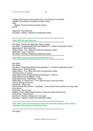 QuickTest Professional Unplugged                    89


If qtApp.TDConnection.IsConnected Then ' If connection is successful
 MsgBox "Succesfully connected to Quality Center"
Else
   MsgBox "Cannot connect to Quality Center"
End If

qtApp.Quit ' Exit QuickTest
Set qtApp = Nothing ' Release the Application object


'*******************************************************************************
'Start QTP and open New test
'*******************************************************************************
Dim qtApp ' Declare the application object variable
Set qtApp = CreateObject("QuickTest.Application") ' Create the application object
qtApp.Launch ' Start QuickTest
qtApp.Visible = True ' Make the QuickTest application visible
qtApp.New ' Open a new test
Set qtApp = Nothing ' Release the Application object
'*******************************************************************************
'Start QTP, open an existing test and Run the Test
'*******************************************************************************

Dim qtApp
Dim qtTest
Set qtApp = CreateObject("QuickTest.Application") ' Create the Application object
qtApp.Launch ' Start QuickTest
qtApp.Visible = True ' Make the QuickTest application visible
' Set QuickTest run options
qtApp.Options.Run.ImageCaptureForTestResults = "OnError"
qtApp.Options.Run.RunMode = "Fast"
qtApp.Options.Run.ViewResults = False
qtApp.Open "C:TestsTest1", True ' Open the test in read-only mode
' set run settings for the test
Set qtTest = qtApp.Test
qtTest.Settings.Run.OnError = "NextStep" ' Instruct QuickTest to perform next step when
error occurs
qtTest.Run ' Run the test
MsgBox qtTest.LastRunResults.Status ' Check the results of the test run
qtTest.Close ' Close the test
Set qtTest = Nothing ' Release the Test object
Set qtApp = Nothing ' Release the Application object

'*******************************************************************************
'Start QTP, open an existing test and Run the Test with configured Run options
' And Store Run Results in Specified Folder

'*******************************************************************************
Dim qtApp



                                   All powers within you, you can do it
 