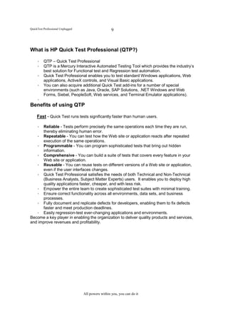 QuickTest Professional Unplugged                     9



What is HP Quick Test Professional (QTP?)

     • QTP – Quick Test Professional
     • QTP is a Mercury Interactive Automated Testing Tool which provides the industry’s
       best solution for Functional test and Regression test automation.
     • Quick Test Professional enables you to test standard Windows applications, Web
       applications, ActiveX controls, and Visual Basic applications.
     • You can also acquire additional Quick Test add-ins for a number of special
       environments (such as Java, Oracle, SAP Solutions, .NET Windows and Web
       Forms, Siebel, PeopleSoft, Web services, and Terminal Emulator applications).
     •
Benefits of using QTP

     Fast - Quick Test runs tests significantly faster than human users.

   • Reliable - Tests perform precisely the same operations each time they are run,
      thereby eliminating human error.
   • Repeatable - You can test how the Web site or application reacts after repeated
      execution of the same operations.
   • Programmable - You can program sophisticated tests that bring out hidden
      information.
   • Comprehensive - You can build a suite of tests that covers every feature in your
      Web site or application.
   • Reusable - You can reuse tests on different versions of a Web site or application,
      even if the user interfaces changes.
   • Quick Test Professional satisfies the needs of both Technical and Non-Technical
      (Business Analysts, Subject Matter Experts) users. It enables you to deploy high
      quality applications faster, cheaper, and with less risk.
   • Empower the entire team to create sophisticated test suites with minimal training.
   • Ensure correct functionality across all environments, data sets, and business
      processes.
   • Fully document and replicate defects for developers, enabling them to fix defects
      faster and meet production deadlines.
   • Easily regression-test ever-changing applications and environments.
Become a key player in enabling the organization to deliver quality products and services,
and improve revenues and profitability.




                                   All powers within you, you can do it
 