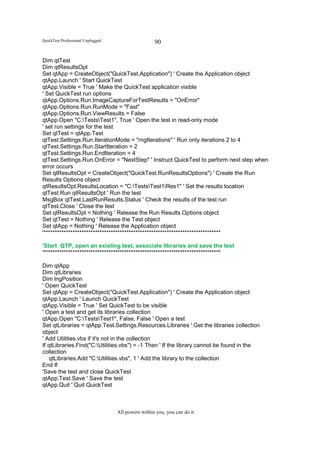 QuickTest Professional Unplugged                    90

Dim qtTest
Dim qtResultsOpt
Set qtApp = CreateObject("QuickTest.Application") ' Create the Application object
qtApp.Launch ' Start QuickTest
qtApp.Visible = True ' Make the QuickTest application visible
' Set QuickTest run options
qtApp.Options.Run.ImageCaptureForTestResults = "OnError"
qtApp.Options.Run.RunMode = "Fast"
qtApp.Options.Run.ViewResults = False
qtApp.Open "C:TestsTest1", True ' Open the test in read-only mode
' set run settings for the test
Set qtTest = qtApp.Test
qtTest.Settings.Run.IterationMode = "rngIterations" ' Run only iterations 2 to 4
qtTest.Settings.Run.StartIteration = 2
qtTest.Settings.Run.EndIteration = 4
qtTest.Settings.Run.OnError = "NextStep" ' Instruct QuickTest to perform next step when
error occurs
Set qtResultsOpt = CreateObject("QuickTest.RunResultsOptions") ' Create the Run
Results Options object
qtResultsOpt.ResultsLocation = "C:TestsTest1Res1" ' Set the results location
qtTest.Run qtResultsOpt ' Run the test
MsgBox qtTest.LastRunResults.Status ' Check the results of the test run
qtTest.Close ' Close the test
Set qtResultsOpt = Nothing ' Release the Run Results Options object
Set qtTest = Nothing ' Release the Test object
Set qtApp = Nothing ' Release the Application object
'*******************************************************************************

'Start QTP, open an existing test, associate libraries and save the test
'*******************************************************************************

Dim qtApp
Dim qtLibraries
Dim lngPosition
' Open QuickTest
Set qtApp = CreateObject("QuickTest.Application") ' Create the Application object
qtApp.Launch ' Launch QuickTest
qtApp.Visible = True ' Set QuickTest to be visible
' Open a test and get its libraries collection
qtApp.Open "C:TestsTest1", False, False ' Open a test
Set qtLibraries = qtApp.Test.Settings.Resources.Libraries ' Get the libraries collection
object
' Add Utilities.vbs if it's not in the collection
If qtLibraries.Find("C:Utilities.vbs") = -1 Then ' If the library cannot be found in the
collection
    qtLibraries.Add "C:Utilities.vbs", 1 ' Add the library to the collection
End If
'Save the test and close QuickTest
qtApp.Test.Save ' Save the test
qtApp.Quit ' Quit QuickTest



                                   All powers within you, you can do it
 
