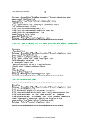 QuickTest Professional Unplugged                    92

Set qtApp = CreateObject("QuickTest.Application") ' Create the Application object
qtApp.Launch ' Start QuickTest
qtApp.Visible = True ' Make the QuickTest application visible
' Open the test
qtApp.Open "C:TestsTest1", False ' Open a test named "Test1"
' Set some environment variables
qtApp.Test.Environment.Value("Root") = "C:"
qtApp.Test.Environment.Value("Password") = "QuickTest"
qtApp.Test.Environment.Value("Days") = 14
qtApp.Test.Save ' Save the test
qtApp.Quit ' Exit QuickTest
Set qtApp = Nothing ' Release the Application object
'*******************************************************************************

'Start QTP, Open an Existing Test and Get All Available Action Names From the Test
'*******************************************************************************

Dim qtApp
' Open QuickTest
Set qtApp = CreateObject("QuickTest.Application") ' Create the Application object
qtApp.Launch ' Launch QuickTest
qtApp.Visible = True ' Set QuickTest to be visible
qtApp.Open "C:TestsTest1", False, False ' Open a test
oActCount=qtApp.Test.Actions.Count
For iCounter=1 to oActCount
 ' Get the first action in the test by index (start from 1)
 MsgBox qtApp.Test.Actions(iCounter).Name
Next
'Close QuickTest
qtApp.Quit ' Quit QuickTest
Set qtApp = Nothing ' Release the Application object
'*******************************************************************************

'Start QTP with specified views

'*******************************************************************************
Dim qtApp
Set qtApp = CreateObject("QuickTest.Application") ' Create the Application object
qtApp.Launch ' Start QuickTest
qtApp.ActivateView "ExpertView" ' Display the Expert View
qtApp.ShowPaneScreen "ActiveScreen", True ' Display the Active Screen pane
qtApp.ShowPaneScreen "DataTable", False ' Hide the Data Table pane
qtApp.ShowPaneScreen "DebugViewer", True ' Display the Debug Viewer pane
qtApp.WindowState = "Maximized" ' Maximize the QuickTest window
qtApp.Visible = True ' Make the QuickTest window visible
Set qtApp = Nothing ' Release the Application object

'*******************************************************************************




                                   All powers within you, you can do it
 