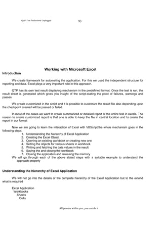 QuickTest Professional Unplugged                    93




                                       Working with Microsoft Excel
Introduction

        We create framework for automating the application. For this we used the independent structure for
reporting and data. Excel plays a very important role in this approach.

        QTP has its own test result displaying mechanism in the predefined format. Once the test is run, the
result sheet is generated which gives you insight of the script-stating the point of failures, warnings and
passes

       We create customized in the script and it is possible to customize the result file also depending upon
the checkpoint created will be passed or failed.

        In most of the cases we want to create summarized or detailed report of the entire test in excels. The
reason to create customized report is that one is able to keep the file in central location and to create the
report in our format

        Now we are going to learn the interaction of Excel with VBScript.the whole mechanism goes in the
following steps.
               1. Understanding the hierarchy of Excel Application
               2. Creating the Excel Object
               3. Opening an existing workbook or creating new one
               4. Setting the objects for various sheets in workbook
               5. Writing and fetching the data values in the result
               6. Saving the and closing the workbook
               7. Closing the application and releasing the memory
        We will go through each of the above stated steps with a suitable example to understand the
            approach properly


Understanding the hierarchy of Excel Application

        We will not go into the details of the complete hierarchy of the Excel Application but to the extend
what is required

       Excel Application
        Workbooks
          Sheets
            Cells


                                                  All powers within you, you can do it
 
