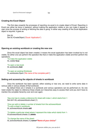 QuickTest Professional Unplugged                    94



Creating the Excel Object

        The first step onwards the processes of reporting via excel is to create object of Excel. Reporting in
Excel can either be done in backend, without making the application visible or you can make it appear to
user once the process of writing or fetching the data is going. In either way creating of the Excel Application
object is required. it goes as

       Dim XL
       Set XL=CreateObject (“Excel. Application”)




Opening an existing workbook or creating the new one

         Once the excel object has been created, it means the excel application has been invoked but is not
visible. So either one can perform the operation like that or make the application visible and then perform the
operations.
         ‘To make the application visible
         XL.visible=true

       ‘To open a new book
       XL.workbooks.Add

       ‘To open an existing Workbook
       XL.workbooks.Open (“file name of the complete path”)


Setting and accessing the objects of sheets in workbook

       Once the workbook has been opened, either existing or new one, we need to write some data in
various cells in various sheets of that workbook.
       By default there are 3 sheets in a workbook and various operations can be performed on. So one
need create the object to reference these sheets as it becomes easy to access them and you don’t have to
mention the complete hierarchy over and over again.


       ‘Say one has to create a reference for sheet with index I, which starts from 1
       Set sht1=XL.activeworkbook.sheet (1)

       ‘One can add or delete n number of sheets from the activeworkbook
       ‘To add a sheet in workbook-
       XL.activeworkbook.sheets.add

       ‘To delete a particular sheet where I represent the index which starts from 1-
       Xl.activeworkbook.sheets (1).delete

       ‘To change the name of the sheet-
       XL.activeworkbook.sheets (1).name=”Name of your choice”


                                                 All powers within you, you can do it
 
