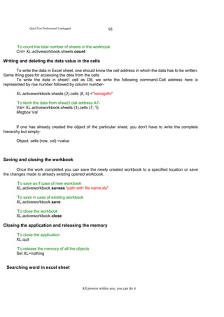QuickTest Professional Unplugged                    95


       ‘To count the total number of sheets in the workbook
       Cnt= XL.activeworkbook.sheets.count

Writing and deleting the data value in the cells

       To write the data in Excel sheet, one should know the cell address in which the data has to be written.
Same thing goes for accessing the data from the cells
       To write the data in sheet1 cell as D8, we write the following command.Cell address here is
represented by row number followed by column number-

       XL.activeworkbook.sheets (2).cells (8, 4) =”hemajothi”

       ‘To fetch the data from sheet3 cell address A7-
       Val= XL.activeworkbook.sheets (3).cells (7, 1)
       Msgbox Val


       If one has already created the object of the particular sheet, you don’t have to write the complete
hierarchy but simply-

       Object. cells (row, col) =value



Saving and closing the workbook

       Once the work completed you can save the newly created workbook to a specified location or save
the changes made to already existing opened workbook.

       ‘To save as if case of new workbook
       XL.activeworkbook.saveas “path with file name.xls”

       ‘To save in case of existing workbook
       XL.activeworkbook.save

       ‘To close the workbook
       XL.activeworkbook.close

Closing the application and releasing the memory

       ‘To close the application
       XL.quit

       ‘To release the memory of all the objects
       Set XL=nothing


 Searching word in excel sheet



                                                 All powers within you, you can do it
 