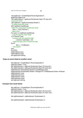QuickTest Professional Unplugged                    96

           Set appExcel = CreateObject("Excel.Application")
          appExcel.visible=true
           Set objWorkBook = appExcel.Workbooks.Open ("E:exe.xls")
           'opens the sheet
           Set objSheet = appExcel.Sheets("Sheet1")
           'To select particular sheet
          With objSheet.UsedRange
          ' select the used range in particular sheet
              Set c = .Find ("Denver")
           ' data to find
          For each c in objSheet.UsedRange
           ' Loop through the used range
           If c="Denver" then
            ' compare with the expected data
                   c.Interior.ColorIndex = 20
             ' make the gary color if it finds the data
          End If
                   Set c = .FindNext(c)
             ' next search
          next
          End With
          objWorkBook.save
          objWorkBook.close
          set appExcel=nothing

Copy an excel sheet to another excel

          Set objExcel = CreateObject ("Excel.Application")
          objExcel.Visible = True
          Set objWorkbook1= objExcel.Workbooks.Open ("E:exe.xls")
          Set objWorkbook2= objExcel.Workbooks.Open("E:exe2.xls")
          objWorkbook1.Worksheets("Sheet1").UsedRange.Copy
          objWorkbook2.Worksheets("Sheet1").Range("A1").PasteSpecial Paste =xlValues
          objWorkbook1.save
          objWorkbook2.save
          objWorkbook1.close
          objWorkbook2.close
          set objExcel=nothing

Compare two excel sheet:

          Set objExcel = CreateObject ("Excel.Application")
          objExcel.Visible = True
          Set objWorkbook1= objExcel.Workbooks.Open ("E:exe.xls")
          Set objWorkbook2= objExcel.Workbooks.Open ("E:exe1.xls")

          Set objWorksheet1= objWorkbook1.Worksheets (1)

          Set objWorksheet2= objWorkbook2.Worksheets (1)



                                             All powers within you, you can do it
 