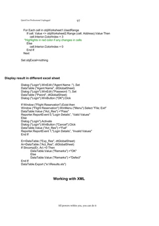 QuickTest Professional Unplugged                      97

             For Each cell in objWorksheet1.UsedRange
                If cell. Value <> objWorksheet2.Range (cell. Address).Value Then
                    cell.Interior.ColorIndex = 3
             '′Highlights in red color if any changes in cells
                Else
                    cell.Interior.ColorIndex = 0
                End If
             Next

           Set objExcel=nothing




Display result in different excel sheet

           Dialog ("Login").WinEdit ("Agent Name :") .Set
           DataTable ("Agent Name", dtGlobalSheet)
           Dialog ("Login").WinEdit ("Password :") .Set
           DataTable ("Pword", dtGlobalSheet)
           Dialog ("Login").WinButton ("OK").Click

           If Window ("Flight Reservation").Exist then
           Window ("Flight Reservation").WinMenu ("Menu").Select "File; Exit"
           DataTable.Value ("Act_Res") ="Pass"
           Reporter.ReportEvent 0,"Login Details”, “Valid Values"
           Else
           Dialog ("Login").Activate
           Dialog ("Login").WinButton ("Cancel").Click
           DataTable.Value ("Act_Res") ="Fail"
           Reporter.ReportEvent 1,"Login Details”, “Invalid Values"
           End If

           Er=DataTable ("Exp_Res", dtGlobalSheet)
           Ar=DataTable ("Act_Res", dtGlobalSheet)
           If Strcomp(Er, Ar) =0 Then
                   DataTable.Value ("Remarks") ="OK"
                   Else
                   DataTable.Value ("Remarks") ="Defect"
           End If
           DataTable.Export ("e:Results.xls")




                                              Working with XML




                                                All powers within you, you can do it
 