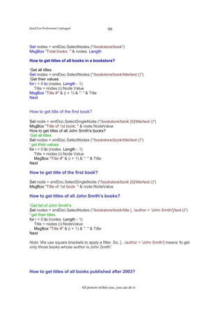 QuickTest Professional Unplugged                    99


Set nodes = xmlDoc.SelectNodes ("/bookstore/book")
MsgBox "Total books: " & nodes. Length

How to get titles of all books in a bookstore?

‘Get all titles
Set nodes = xmlDoc.SelectNodes ("/bookstore/book/title/text ()")
‘Get their values
for i = 0 to (nodes. Length - 1)
   Title = nodes (i).Node Value
MsgBox "Title #" & (i + 1) & ": " & Title
Next


How to get title of the first book?

Set node = xmlDoc.SelectSingleNode ("/bookstore/book [0]/title/text ()")
MsgBox "Title of 1st book: " & node.NodeValue
How to get titles of all John Smith's books?
‘Get all titles
Set nodes = xmlDoc.SelectNodes ("/bookstore/book/title/text ()")
' get their values
for i = 0 to (nodes. Length - 1)
   Title = nodes (i).Node Value
   MsgBox "Title #" & (i + 1) & ": " & Title
Next

How to get title of the first book?

Set node = xmlDoc.SelectSingleNode ("/bookstore/book [0]/title/text ()")
MsgBox "Title of 1st book: " & node.NodeValue

How to get titles of all John Smith's books?

‘Get list of John Smith's
Set nodes = xmlDoc.SelectNodes ("/bookstore/book/title [. /author = 'John Smith']/text ()")
' get their titles
for i = 0 to (nodes. Length - 1)
   Title = nodes (i).NodeValue
   MsgBox "Title #" & (i + 1) & ": " & Title
Next

Note: We use square brackets to apply a filter. So, [.../author = 'John Smith'] means 'to get
only those books whose author is John Smith'.




How to get titles of all books published after 2003?


                                   All powers within you, you can do it
 