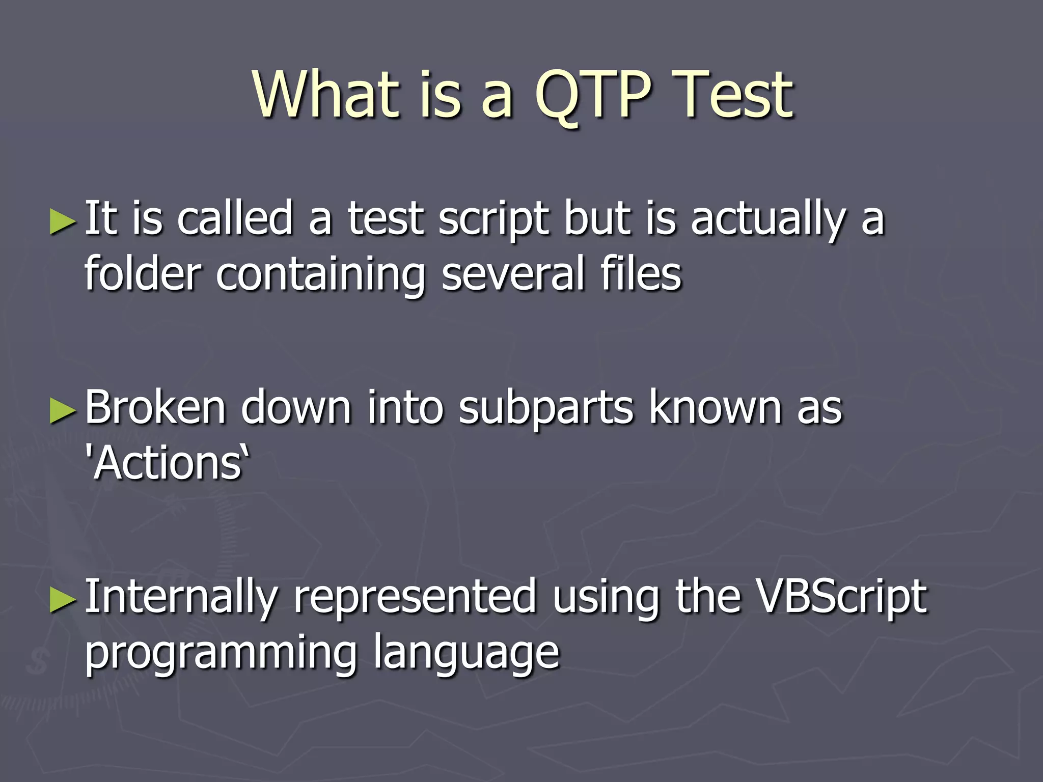 What is a QTP Test
►It is called a test script but is actually a
folder containing several files
►Broken down into subparts known as
'Actions‘
►Internally represented using the VBScript
programming language
 