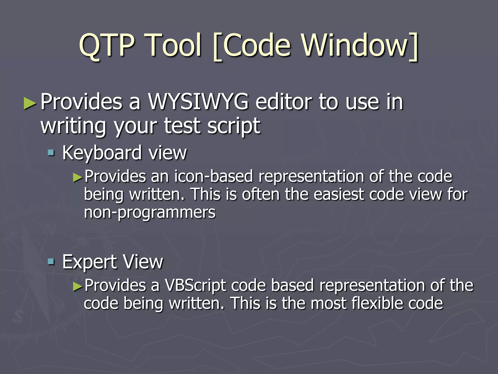 QTP Tool [Code Window]
►Provides a WYSIWYG editor to use in
writing your test script
 Keyboard view
►Provides an icon-based representation of the code
being written. This is often the easiest code view for
non-programmers
 Expert View
►Provides a VBScript code based representation of the
code being written. This is the most flexible code
 