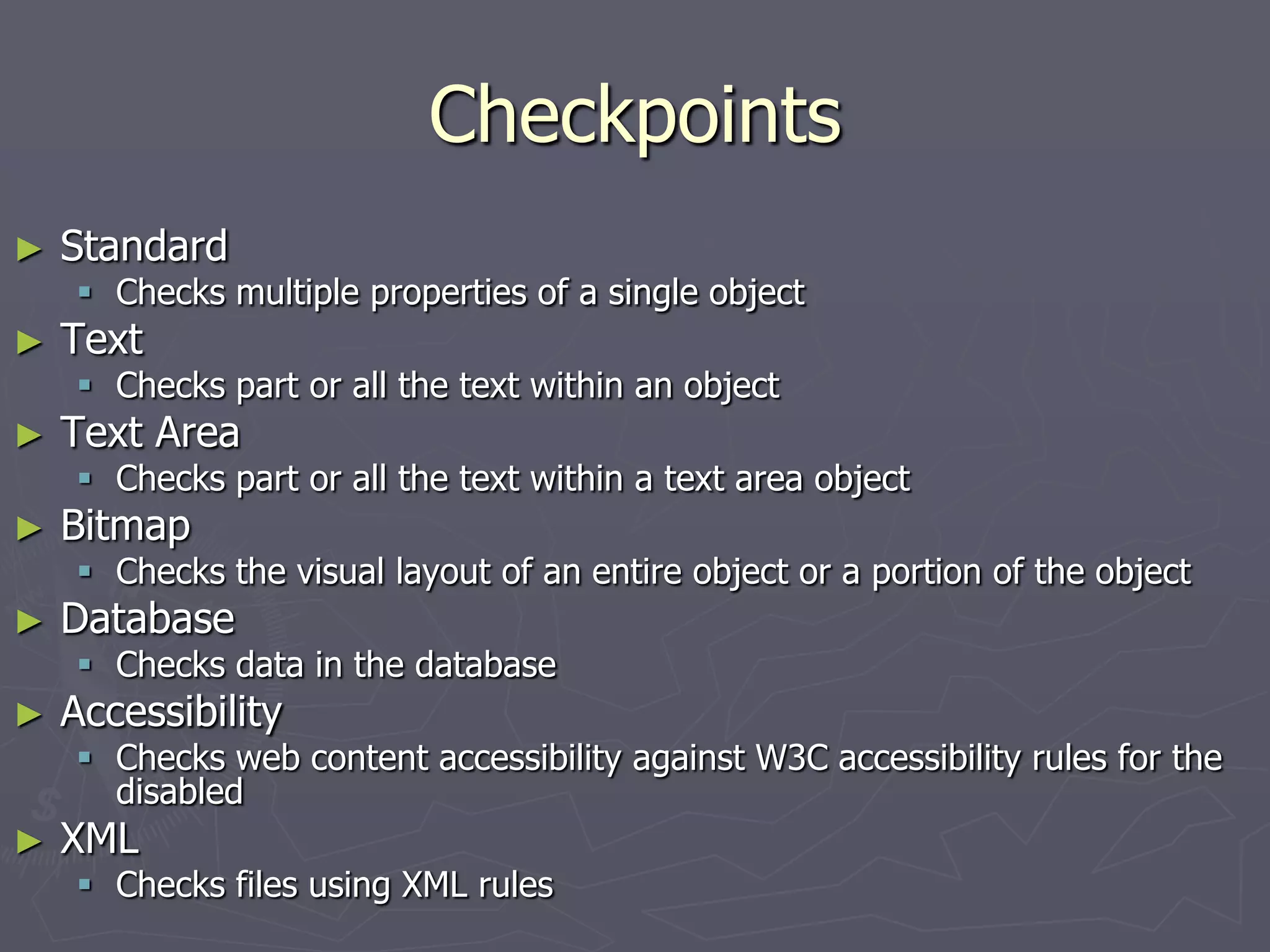 Checkpoints
► Standard
 Checks multiple properties of a single object
► Text
 Checks part or all the text within an object
► Text Area
 Checks part or all the text within a text area object
► Bitmap
 Checks the visual layout of an entire object or a portion of the object
► Database
 Checks data in the database
► Accessibility
 Checks web content accessibility against W3C accessibility rules for the
disabled
► XML
 Checks files using XML rules
 