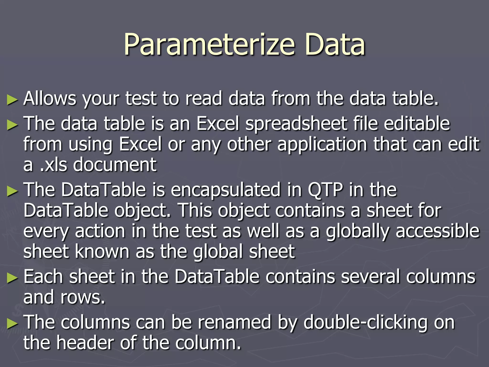 Parameterize Data
► Allows your test to read data from the data table.
► The data table is an Excel spreadsheet file editable
from using Excel or any other application that can edit
a .xls document
► The DataTable is encapsulated in QTP in the
DataTable object. This object contains a sheet for
every action in the test as well as a globally accessible
sheet known as the global sheet
► Each sheet in the DataTable contains several columns
and rows.
► The columns can be renamed by double-clicking on
the header of the column.
 