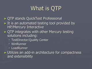 What is QTP
► QTP stands QuickTest Professional
► It is an automated testing tool provided by
HP/Mercury Interactive
► QTP integrates with other Mercury testing
solutions including:
 TestDirector/Quality Center
 WinRunner
 LoadRunner
► Utilizes an add-in architecture for compactness
and extensibility
 