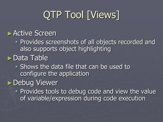 QTP Tool [Views]
►Active Screen
 Provides screenshots of all objects recorded and
also supports object highlighting
►Data Table
 Shows the data file that can be used to
configure the application
►Debug Viewer
 Provides tools to debug code and view the value
of variable/expression during code execution
 