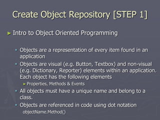 Create Object Repository [STEP 1]
► Intro to Object Oriented Programming
 Objects are a representation of every item found in an
application
 Objects are visual (e.g. Button, Textbox) and non-visual
(e.g. Dictionary, Reporter) elements within an application.
Each object has the following elements
►Properties, Methods & Events
 All objects must have a unique name and belong to a
class.
 Objects are referenced in code using dot notation
objectName.Method()
 