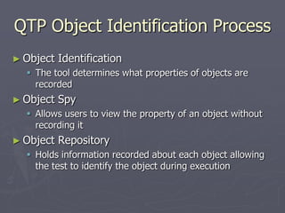 QTP Object Identification Process
► Object Identification
 The tool determines what properties of objects are
recorded
► Object Spy
 Allows users to view the property of an object without
recording it
► Object Repository
 Holds information recorded about each object allowing
the test to identify the object during execution
 