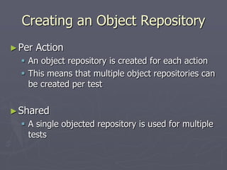 Creating an Object Repository
►Per Action
 An object repository is created for each action
 This means that multiple object repositories can
be created per test
►Shared
 A single objected repository is used for multiple
tests
 