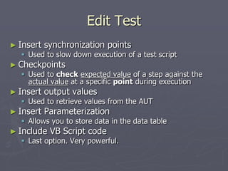 Edit Test
► Insert synchronization points
 Used to slow down execution of a test script
► Checkpoints
 Used to check expected value of a step against the
actual value at a specific point during execution
► Insert output values
 Used to retrieve values from the AUT
► Insert Parameterization
 Allows you to store data in the data table
► Include VB Script code
 Last option. Very powerful.
 