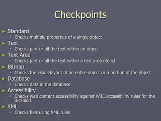 Checkpoints
► Standard
 Checks multiple properties of a single object
► Text
 Checks part or all the text within an object
► Text Area
 Checks part or all the text within a text area object
► Bitmap
 Checks the visual layout of an entire object or a portion of the object
► Database
 Checks data in the database
► Accessibility
 Checks web content accessibility against W3C accessibility rules for the
disabled
► XML
 Checks files using XML rules
 