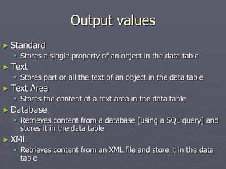 Output values
► Standard
 Stores a single property of an object in the data table
► Text
 Stores part or all the text of an object in the data table
► Text Area
 Stores the content of a text area in the data table
► Database
 Retrieves content from a database [using a SQL query] and
stores it in the data table
► XML
 Retrieves content from an XML file and store it in the data
table
 