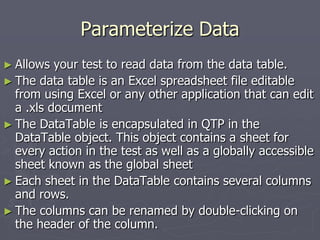 Parameterize Data
► Allows your test to read data from the data table.
► The data table is an Excel spreadsheet file editable
from using Excel or any other application that can edit
a .xls document
► The DataTable is encapsulated in QTP in the
DataTable object. This object contains a sheet for
every action in the test as well as a globally accessible
sheet known as the global sheet
► Each sheet in the DataTable contains several columns
and rows.
► The columns can be renamed by double-clicking on
the header of the column.
 