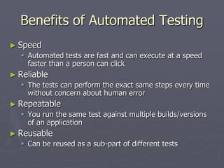 Benefits of Automated Testing
► Speed
 Automated tests are fast and can execute at a speed
faster than a person can click
► Reliable
 The tests can perform the exact same steps every time
without concern about human error
► Repeatable
 You run the same test against multiple builds/versions
of an application
► Reusable
 Can be reused as a sub-part of different tests
 