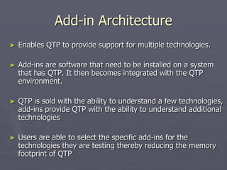 Add-in Architecture
► Enables QTP to provide support for multiple technologies.
► Add-ins are software that need to be installed on a system
that has QTP. It then becomes integrated with the QTP
environment.
► QTP is sold with the ability to understand a few technologies,
add-ins provide QTP with the ability to understand additional
technologies
► Users are able to select the specific add-ins for the
technologies they are testing thereby reducing the memory
footprint of QTP
 
