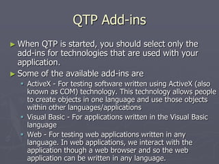 QTP Add-ins
► When QTP is started, you should select only the
add-ins for technologies that are used with your
application.
► Some of the available add-ins are
 ActiveX - For testing software written using ActiveX (also
known as COM) technology. This technology allows people
to create objects in one language and use those objects
within other languages/applications
 Visual Basic - For applications written in the Visual Basic
language
 Web - For testing web applications written in any
language. In web applications, we interact with the
application though a web browser and so the web
application can be written in any language.
 